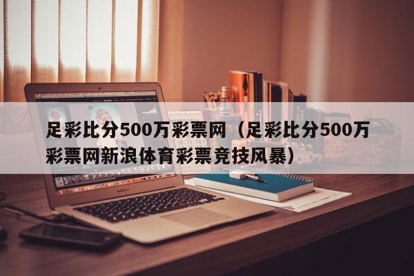 足彩比分500万彩票网（足彩比分500万彩票网新浪体育彩票竞技风暴）